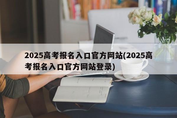 2025高考报名入口官方网站(2025高考报名入口官方网站登录)