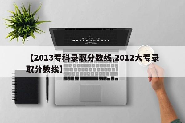 【2013专科录取分数线,2012大专录取分数线】