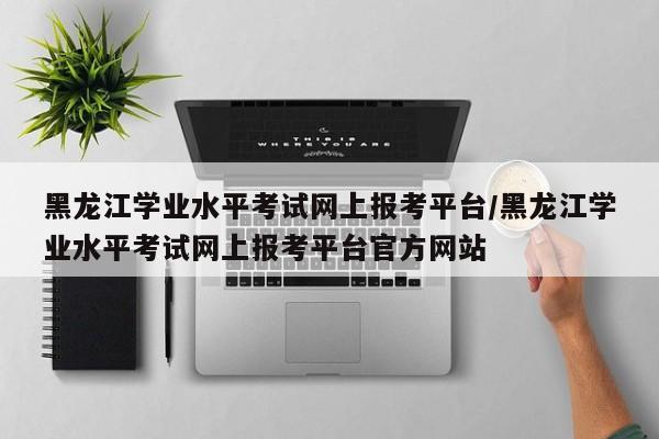 黑龙江学业水平考试网上报考平台/黑龙江学业水平考试网上报考平台官方网站
