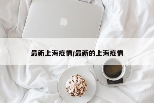 最新上海疫情/最新的上海疫情