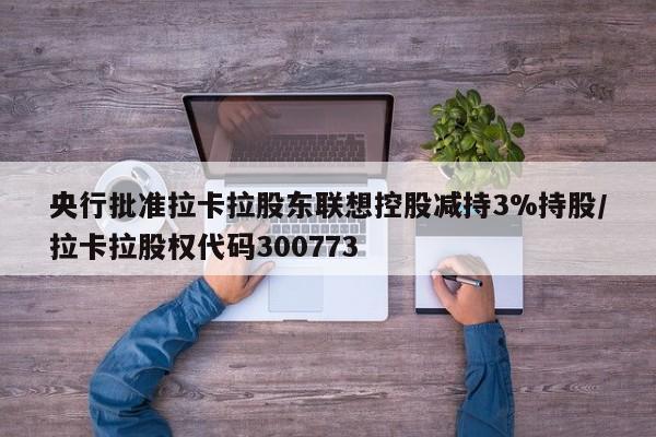 央行批准拉卡拉股东联想控股减持3%持股/拉卡拉股权代码300773