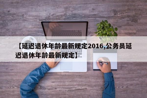 【延迟退休年龄最新规定2016,公务员延迟退休年龄最新规定】