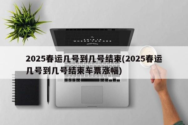 2025春运几号到几号结束(2025春运几号到几号结束车票涨幅)