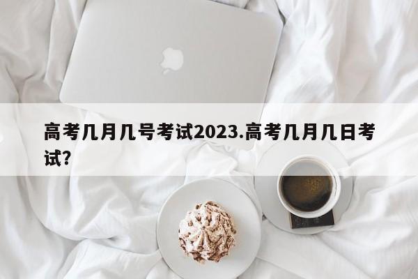 高考几月几号考试2023.高考几月几日考试?