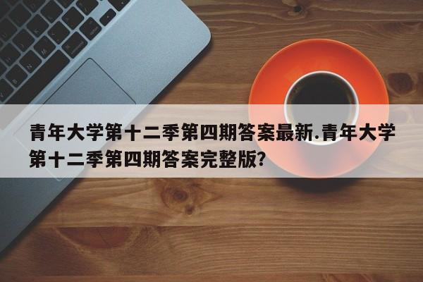 青年大学第十二季第四期答案最新.青年大学第十二季第四期答案完整版?