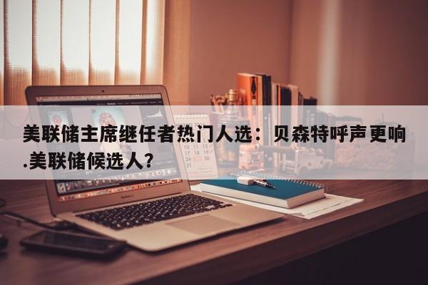 美联储主席继任者热门人选:贝森特呼声更响.美联储候选人?