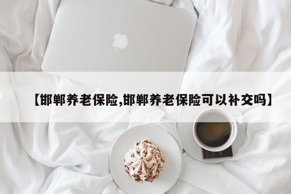 【邯郸养老保险,邯郸养老保险可以补交吗】