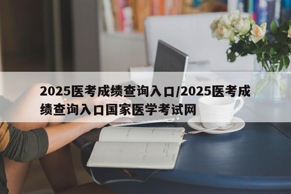 2025医考成绩查询入口/2025医考成绩查询入口国家医学考试网