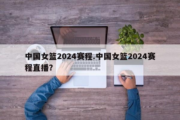 中国女篮2024赛程.中国女篮2024赛程直播?