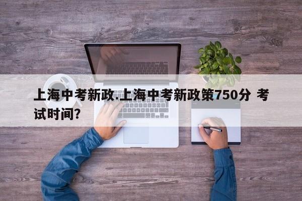 上海中考新政.上海中考新政策750分 考试时间?