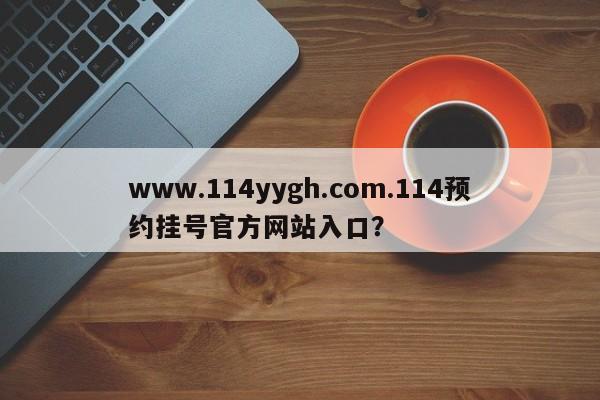www.114yygh.com.114预约挂号官方网站入口?