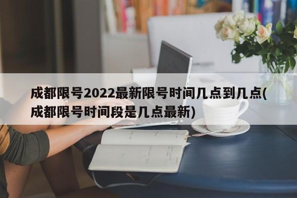成都限号2022最新限号时间几点到几点(成都限号时间段是几点最新)