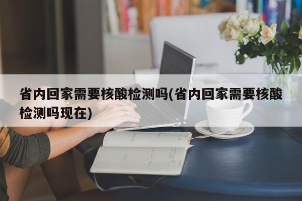 省内回家需要核酸检测吗(省内回家需要核酸检测吗现在)