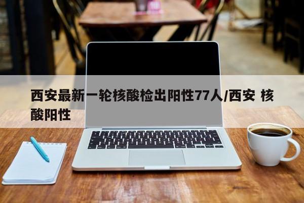 西安最新一轮核酸检出阳性77人/西安 核酸阳性