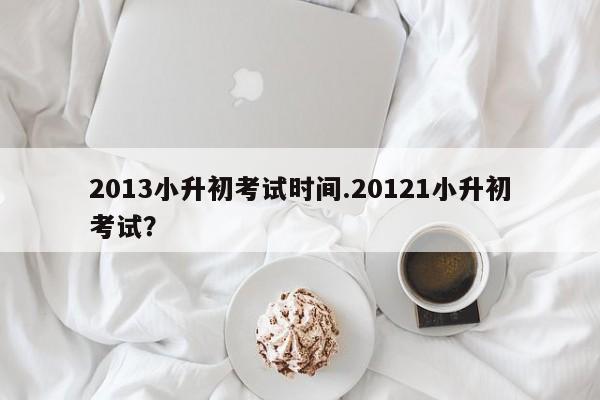 2013小升初考试时间.20121小升初考试?