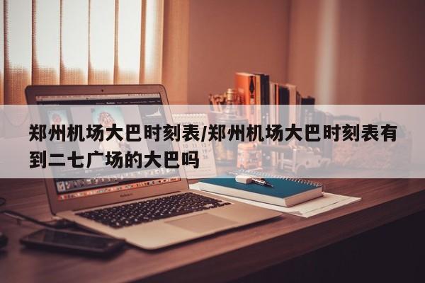 郑州机场大巴时刻表/郑州机场大巴时刻表有到二七广场的大巴吗
