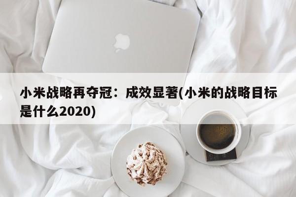 小米战略再夺冠:成效显著(小米的战略目标是什么2020)