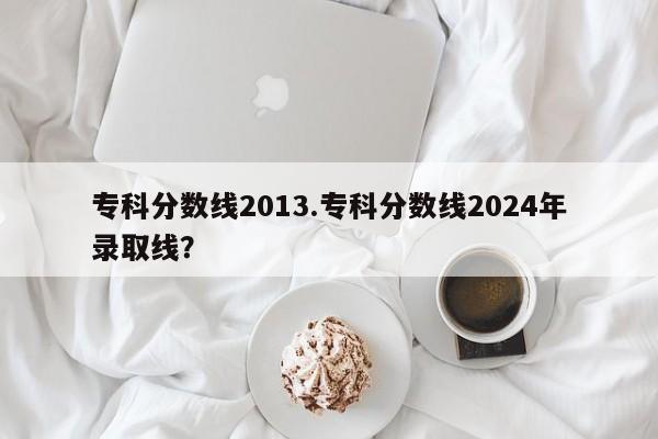 专科分数线2013.专科分数线2024年录取线?