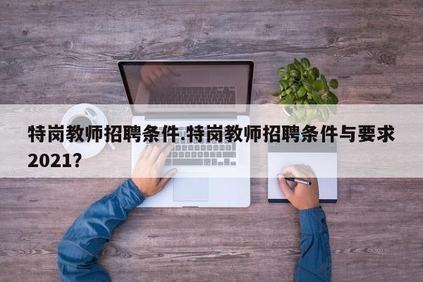 特岗教师招聘条件.特岗教师招聘条件与要求2021?