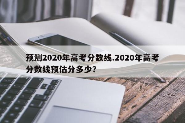 预测2020年高考分数线.2020年高考分数线预估分多少?