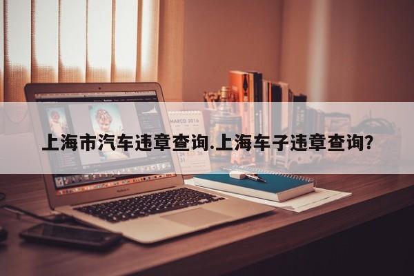 上海市汽车违章查询.上海车子违章查询?