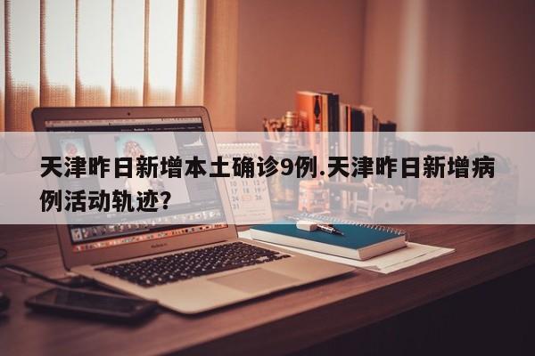 天津昨日新增本土确诊9例.天津昨日新增病例活动轨迹?