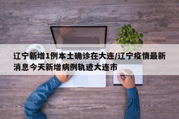 辽宁新增1例本土确诊在大连/辽宁疫情最新消息今天新增病例轨迹大连市