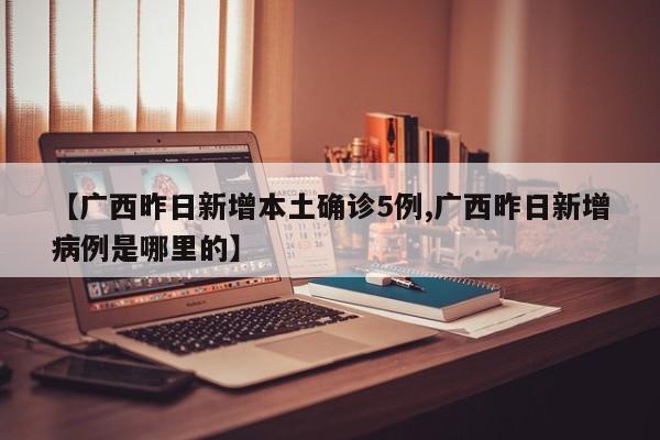 【广西昨日新增本土确诊5例,广西昨日新增病例是哪里的】