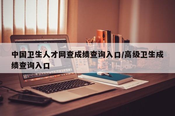 中国卫生人才网查成绩查询入口/高级卫生成绩查询入口