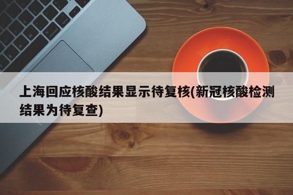 上海回应核酸结果显示待复核(新冠核酸检测结果为待复查)