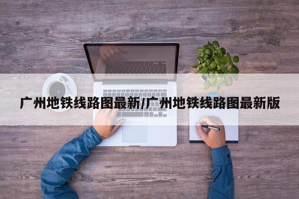 广州地铁线路图最新/广州地铁线路图最新版