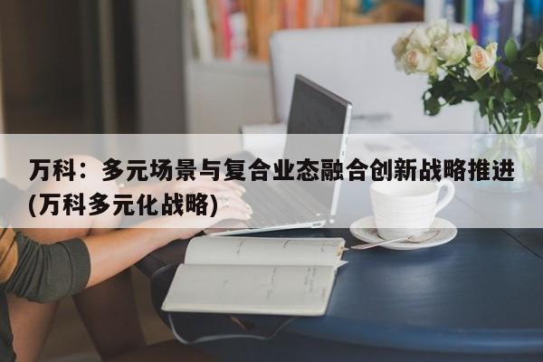 万科:多元场景与复合业态融合创新战略推进(万科多元化战略)