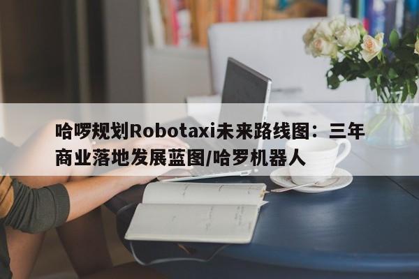 哈啰规划Robotaxi未来路线图:三年商业落地发展蓝图/哈罗机器人