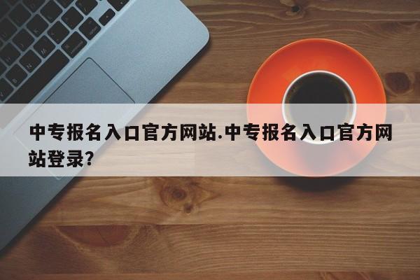 中专报名入口官方网站.中专报名入口官方网站登录?