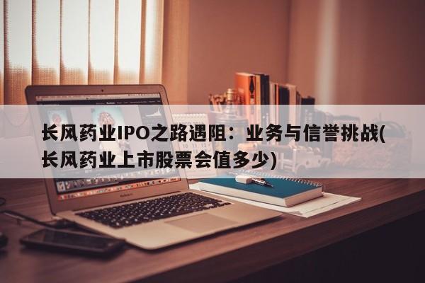长风药业IPO之路遇阻:业务与信誉挑战(长风药业上市股票会值多少)