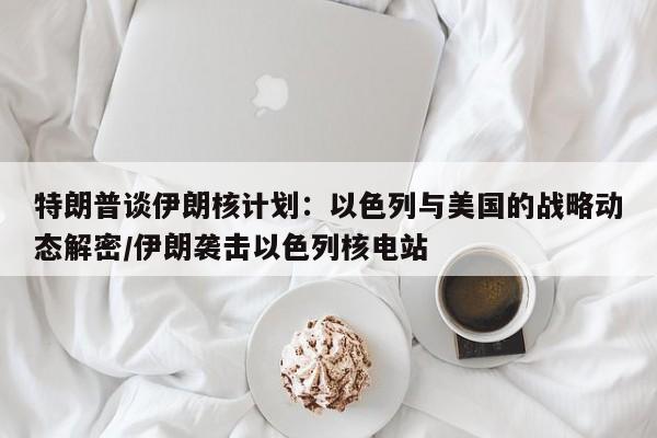 特朗普谈伊朗核计划:以色列与美国的战略动态解密/伊朗袭击以色列核电站