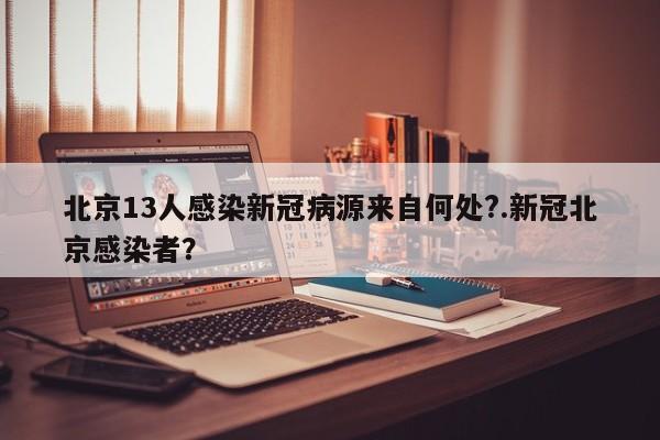 北京13人感染新冠病源来自何处?.新冠北京感染者?