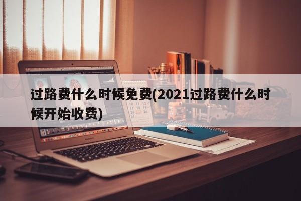过路费什么时候免费(2021过路费什么时候开始收费)