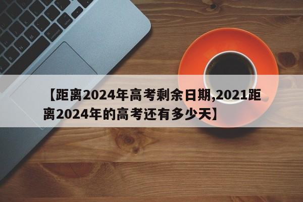 【距离2024年高考剩余日期,2021距离2024年的高考还有多少天】