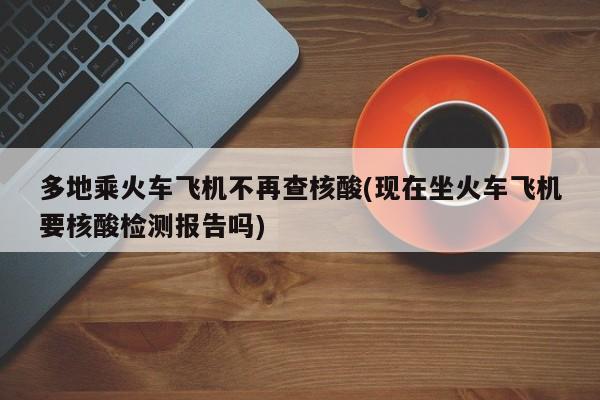 多地乘火车飞机不再查核酸(现在坐火车飞机要核酸检测报告吗)