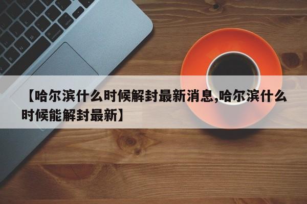 【哈尔滨什么时候解封最新消息,哈尔滨什么时候能解封最新】