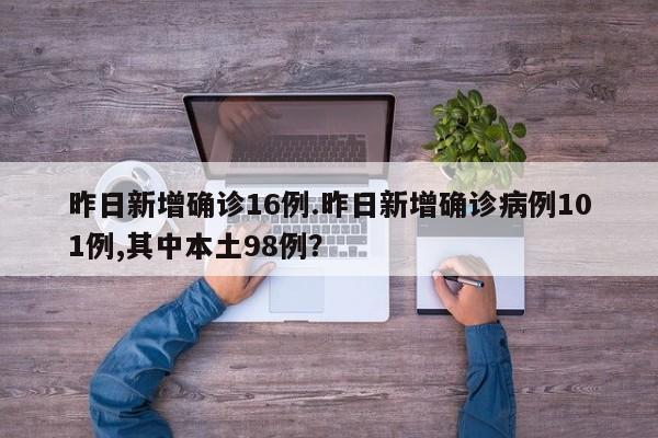 昨日新增确诊16例.昨日新增确诊病例101例,其中本土98例?