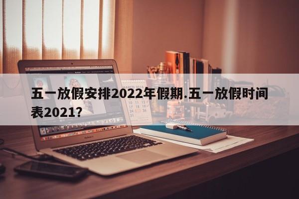 五一放假安排2022年假期.五一放假时间表2021?