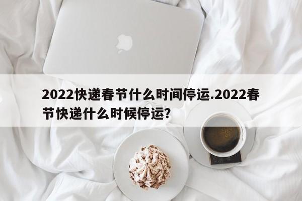 2022快递春节什么时间停运.2022春节快递什么时候停运?