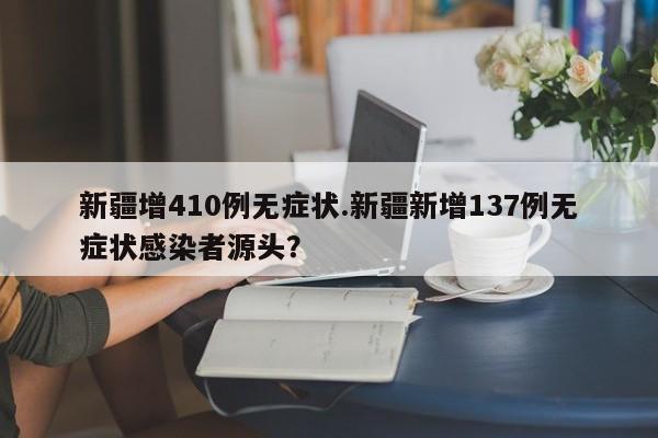 新疆增410例无症状.新疆新增137例无症状感染者源头?