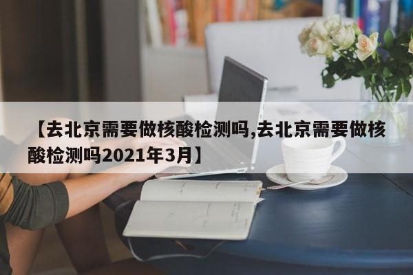 【去北京需要做核酸检测吗,去北京需要做核酸检测吗2021年3月】