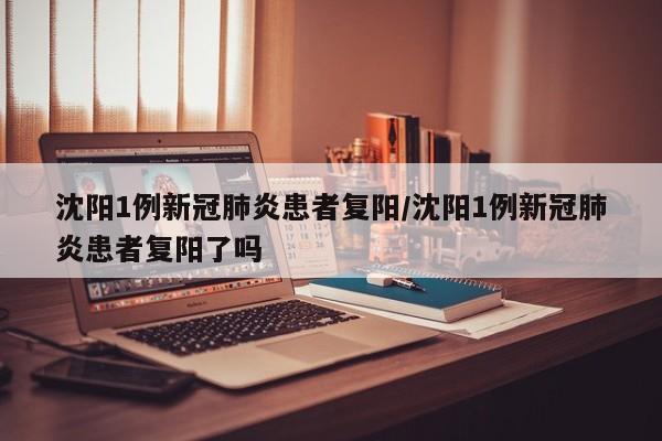 沈阳1例新冠肺炎患者复阳/沈阳1例新冠肺炎患者复阳了吗