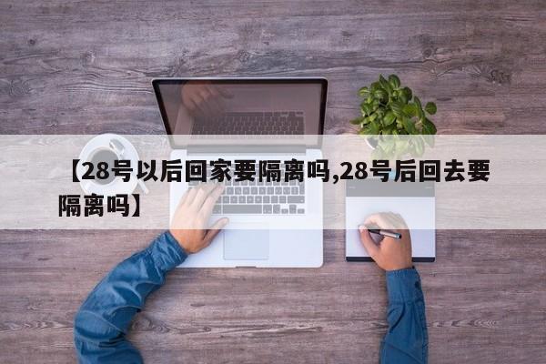 【28号以后回家要隔离吗,28号后回去要隔离吗】