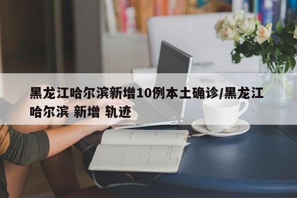 黑龙江哈尔滨新增10例本土确诊/黑龙江 哈尔滨 新增 轨迹