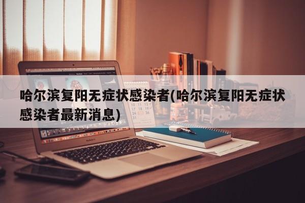哈尔滨复阳无症状感染者(哈尔滨复阳无症状感染者最新消息)